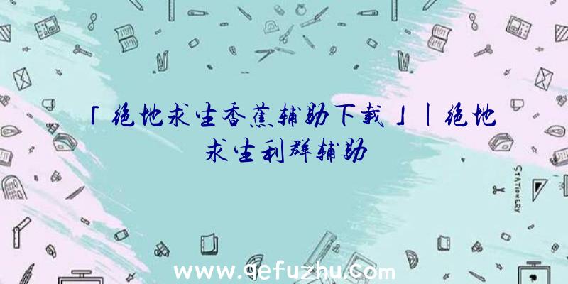 「绝地求生香蕉辅助下载」|绝地求生利群辅助